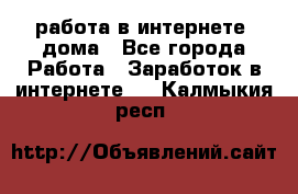 работа в интернете, дома - Все города Работа » Заработок в интернете   . Калмыкия респ.